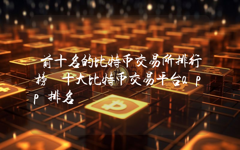 前十名的比特币交易所排行榜 十大比特币交易平台app排名