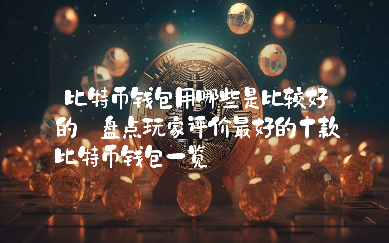 比特币钱包用哪些是比较好的 盘点玩家评价最好的十款比特币钱包一览