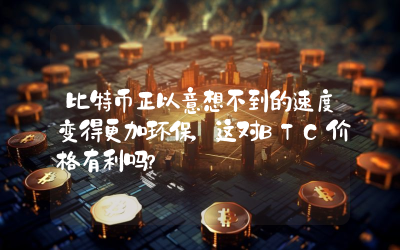 比特币正以意想不到的速度变得更加环保，这对BTC价格有利吗？