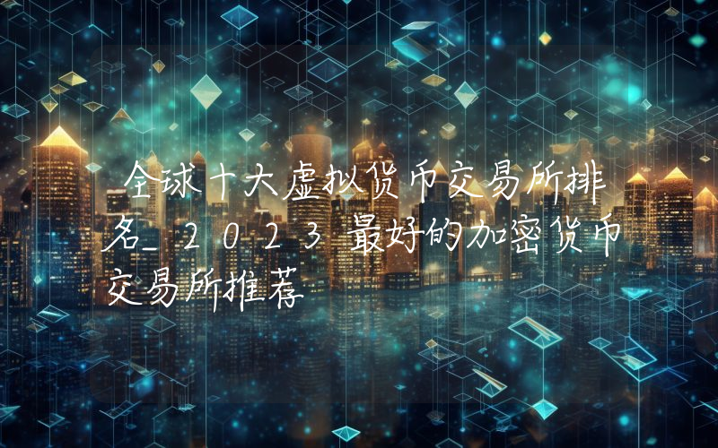 全球十大虚拟货币交易所排名_2023最好的加密货币交易所推荐