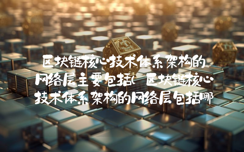 区块链核心技术体系架构的网络层主要包括（区块链核心技术体系架构的网络层包括哪些）
