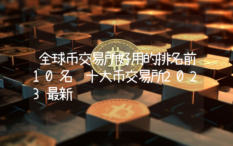 全球币交易所好用的排名前10名 十大币交易所2023最新