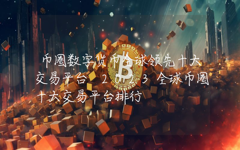 币圈数字货币全球领先十大交易平台 2023全球币圈十大交易平台排行