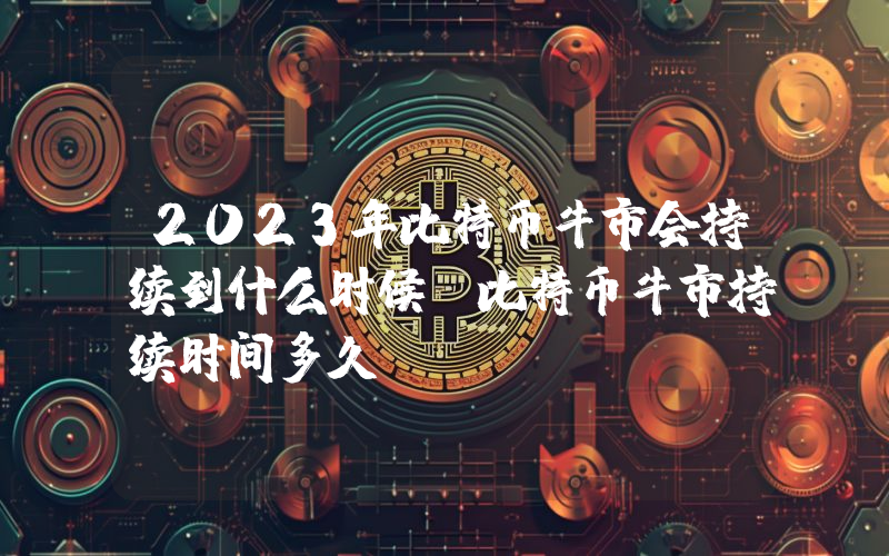 2023年比特币牛市会持续到什么时候？比特币牛市持续时间多久？