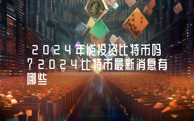 2024年能投资比特币吗？2024比特币最新消息有哪些