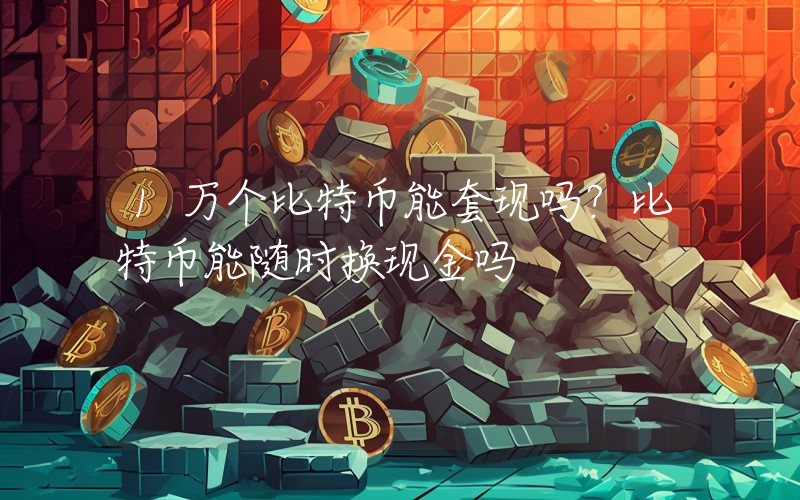 1万个比特币能套现吗？比特币能随时换现金吗