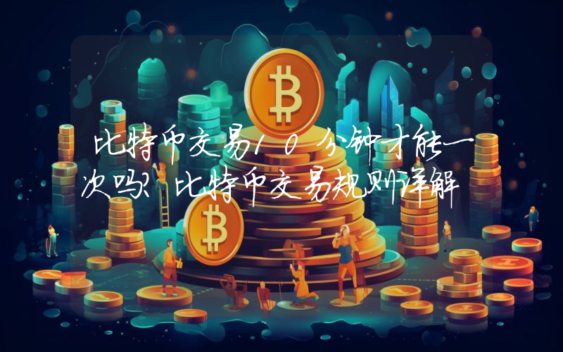 比特币交易10分钟才能一次吗？比特币交易规则详解