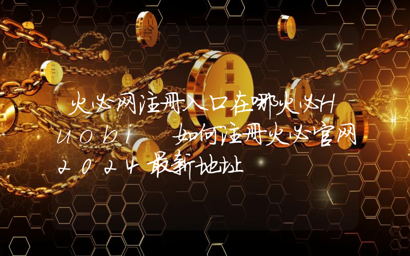 火必网注册入口在哪火必Huobi 如何注册火必官网2024最新地址
