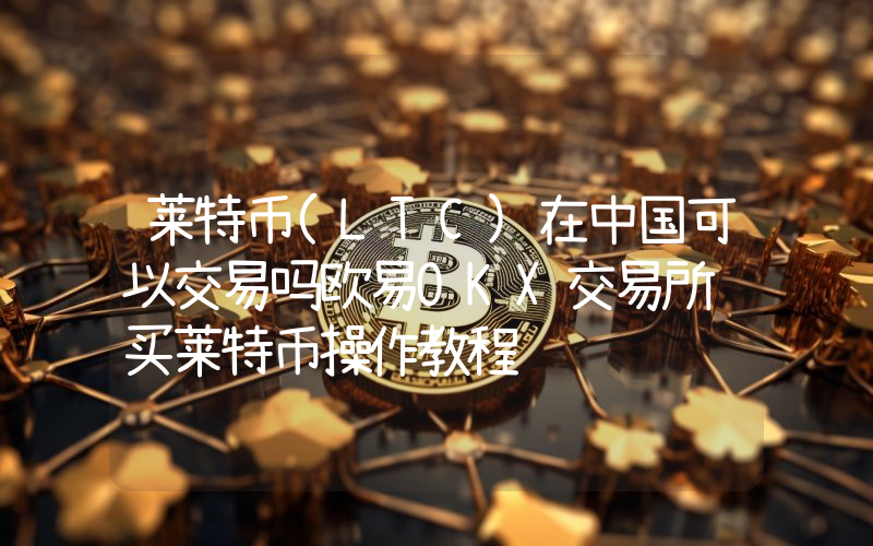 莱特币(LTC)在中国可以交易吗欧易OKX交易所购买莱特币操作教程