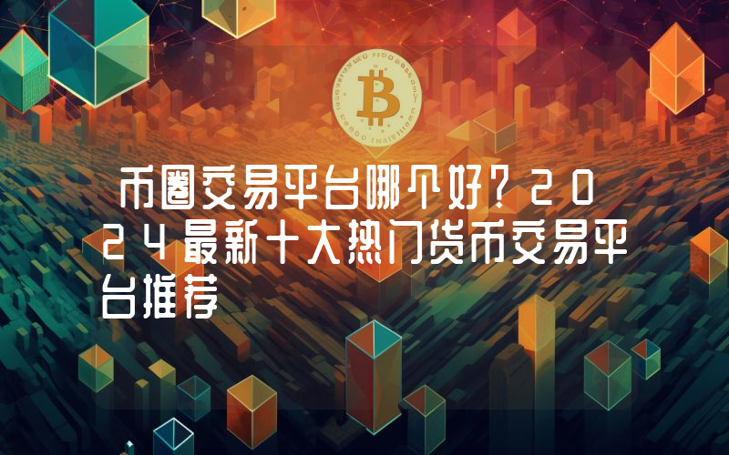 币圈交易平台哪个好？2024最新十大热门货币交易平台推荐