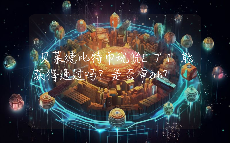 贝莱德比特币现货ETF能获得通过吗？是否审批？