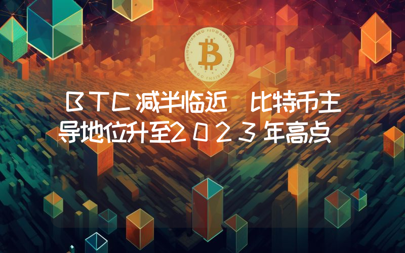 BTC减半临近 比特币主导地位升至2023年高点