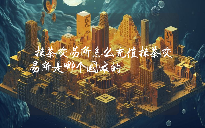 抹茶交易所怎么充值抹茶交易所是哪个国家的