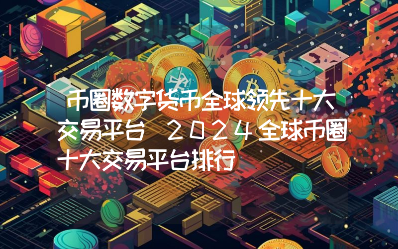 币圈数字货币全球领先十大交易平台 2024全球币圈十大交易平台排行