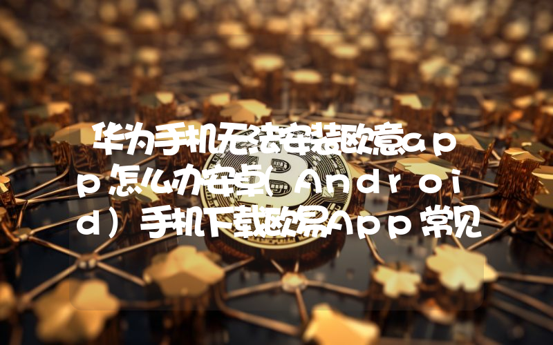 华为手机无法安装欧意app怎么办安卓(Android)手机下载欧易App常见问题