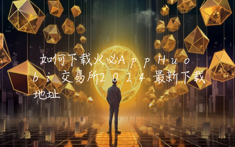 如何下载火必AppHuobi交易所2024最新下载地址