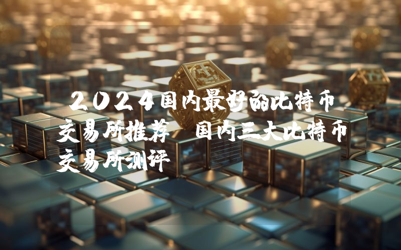 2024国内最好的比特币交易所推荐 国内三大比特币交易所测评