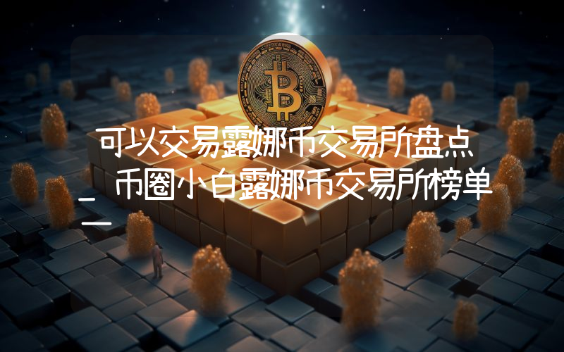 可以交易露娜币交易所盘点_币圈小白露娜币交易所榜单一览