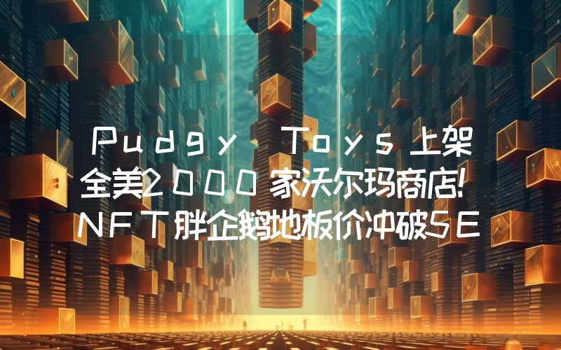 Pudgy Toys上架全美2000家沃尔玛商店！NFT胖企鹅地板价冲破5ETH