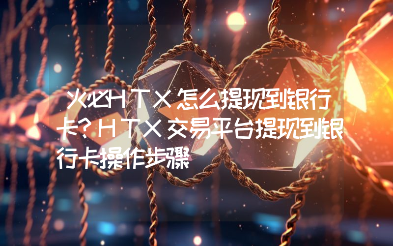 火必HTX怎么提现到银行卡？HTX交易平台提现到银行卡操作步骤