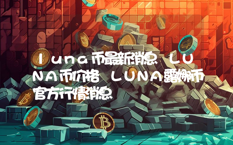 luna币最新消息 LUNA币价格 LUNA露娜币官方行情消息