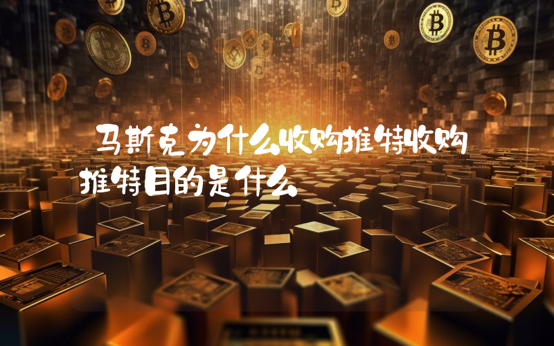 马斯克为什么收购推特收购推特目的是什么