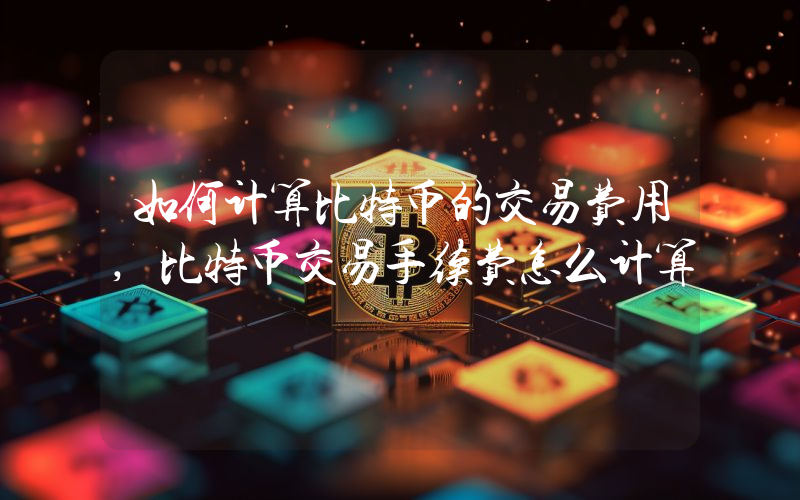 如何计算比特币的交易费用,比特币交易手续费怎么计算