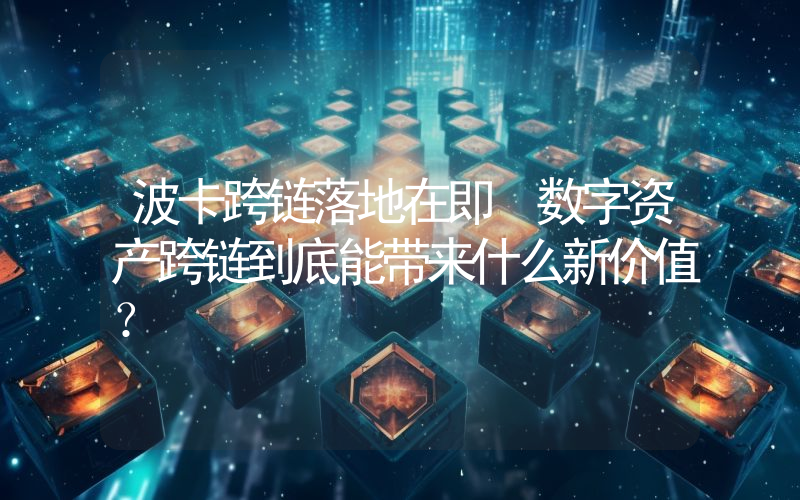 波卡跨链落地在即 数字资产跨链到底能带来什么新价值？