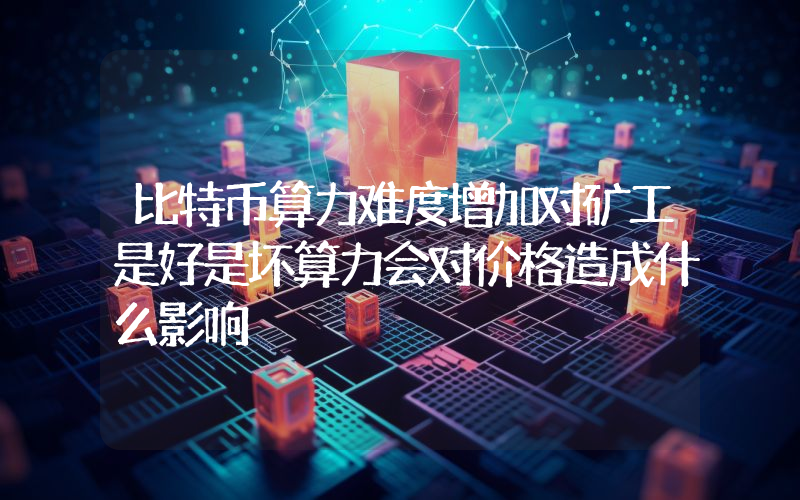 比特币算力难度增加对矿工是好是坏算力会对价格造成什么影响