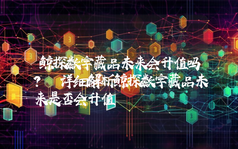 鲸探数字藏品未来会升值吗？ 详细解析鲸探数字藏品未来是否会升值