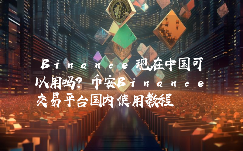 Binance现在中国可以用吗？币安Binance交易平台国内使用教程