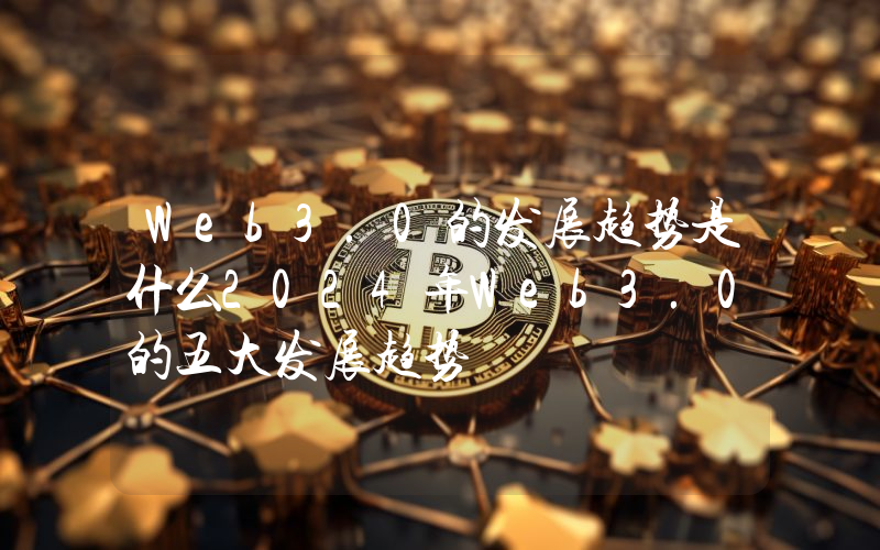 Web3.0的发展趋势是什么2024年Web3.0的五大发展趋势