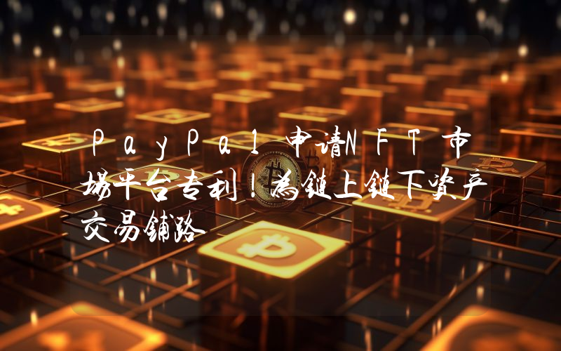PayPal申请NFT市场平台专利！为链上链下资产交易铺路
