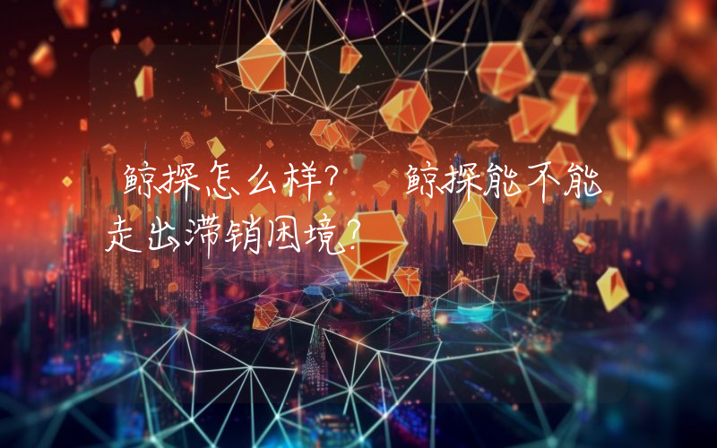 鲸探怎么样？ 鲸探能不能走出滞销困境？