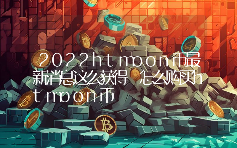 2022htmoon币最新消息这么获得 怎么购买htmoon币