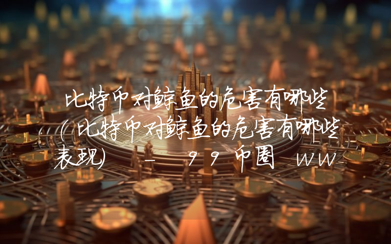 比特币对鲸鱼的危害有哪些(比特币对鲸鱼的危害有哪些表现) - 99币圈 www.99dwj.co