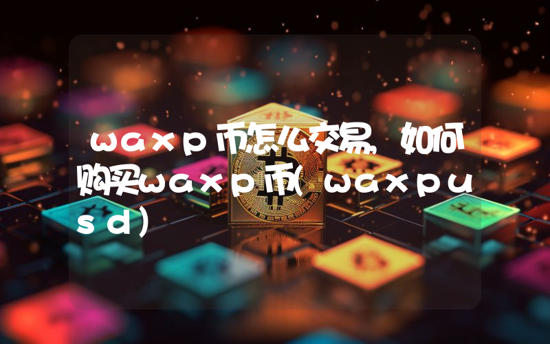 waxp币怎么交易,如何购买waxp币(waxpusd)