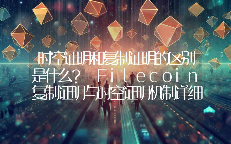 时空证明和复制证明的区别是什么？ Filecoin复制证明与时空证明机制详细解读