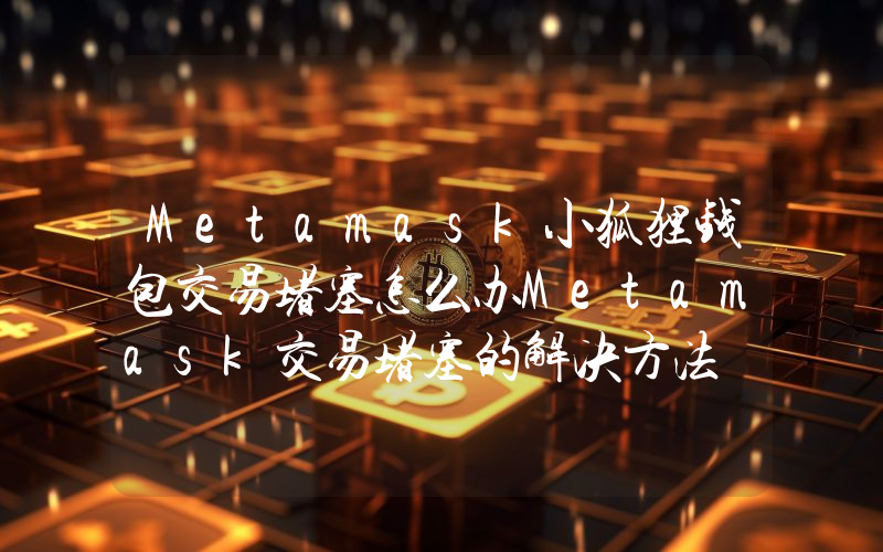 Metamask小狐狸钱包交易堵塞怎么办Metamask交易堵塞的解决方法