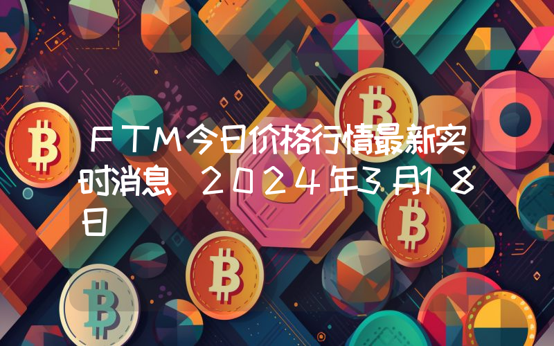 FTM今日价格行情最新实时消息（2024年3月18日）