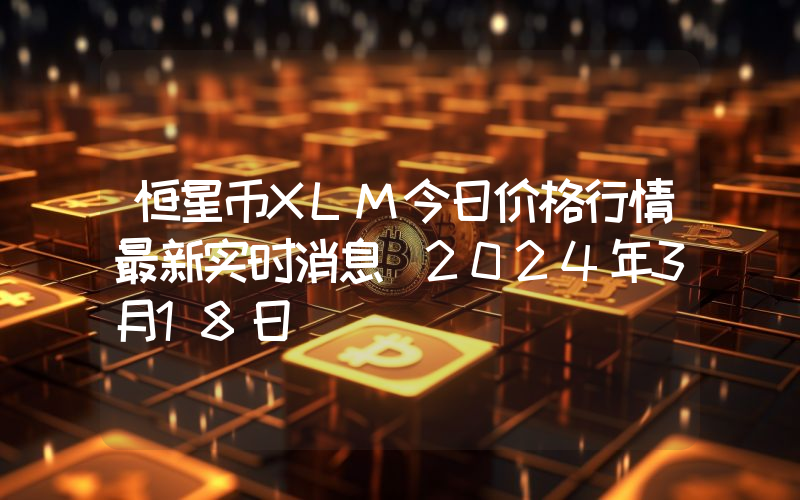 恒星币XLM今日价格行情最新实时消息（2024年3月18日）