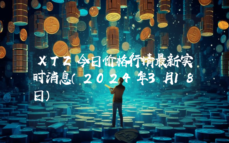 XTZ今日价格行情最新实时消息（2024年3月18日）