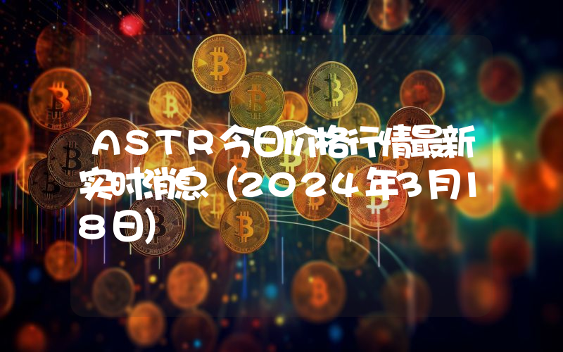 ASTR今日价格行情最新实时消息（2024年3月18日）