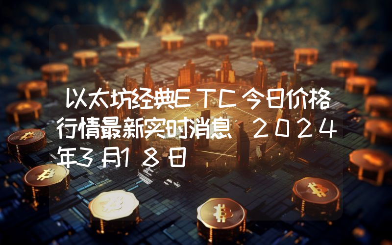 以太坊经典ETC今日价格行情最新实时消息（2024年3月18日）