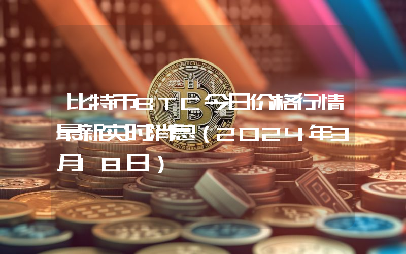 比特币BTC今日价格行情最新实时消息（2024年3月18日）