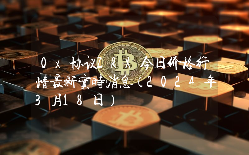 0x协议ZRX今日价格行情最新实时消息（2024年3月18日）
