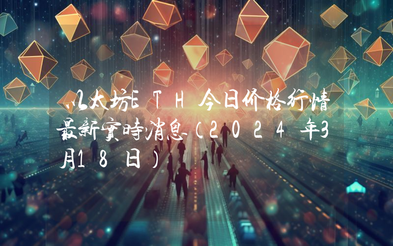 以太坊ETH今日价格行情最新实时消息（2024年3月18日）