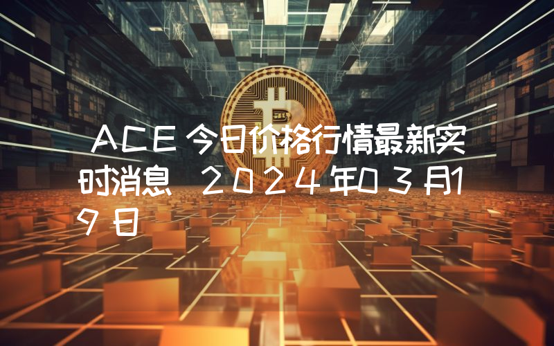 ACE今日价格行情最新实时消息（2024年03月19日）