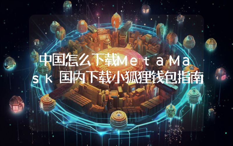 中国怎么下载MetaMask国内下载小狐狸钱包指南