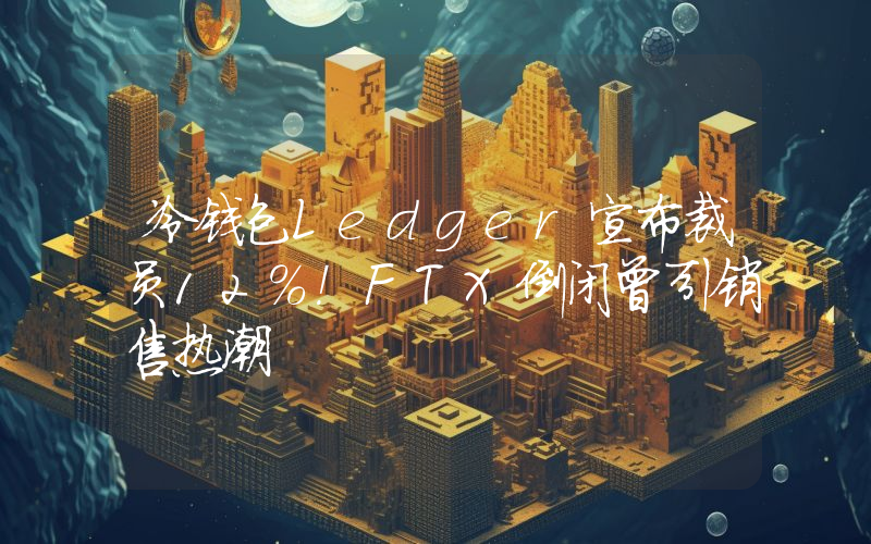 冷钱包Ledger宣布裁员12％！FTX倒闭曾引销售热潮